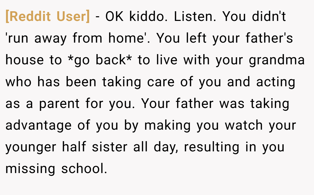 [Reddit User] − OK kiddo. Listen. You didn't 'run away from home'. You left your father's house to *go back* to live with your grandma who has been taking care of you and acting as a parent for you. Your father was taking advantage of you by making you watch your younger half sister all day, resulting in you missing school.