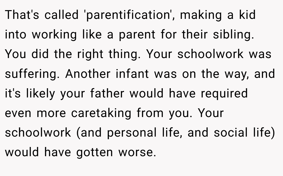 That's called 'parentification', making a kid into working like a parent for their sibling. You did the right thing. Your schoolwork was suffering. Another infant was on the way, and it's likely your father would have required even more caretaking from you. Your schoolwork (and personal life, and social life) would have gotten worse.