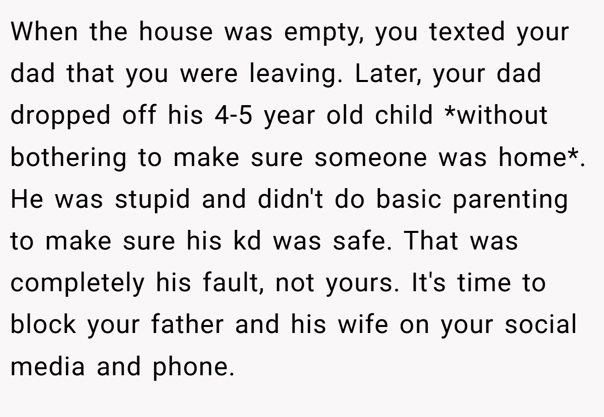 When the house was empty, you texted your dad that you were leaving. Later, your dad dropped off his 4-5 year old child *without bothering to make sure someone was home*. He was stupid and didn't do basic parenting to make sure his kd was safe. That was completely his fault, not yours. It's time to block your father and his wife on your social media and phone.