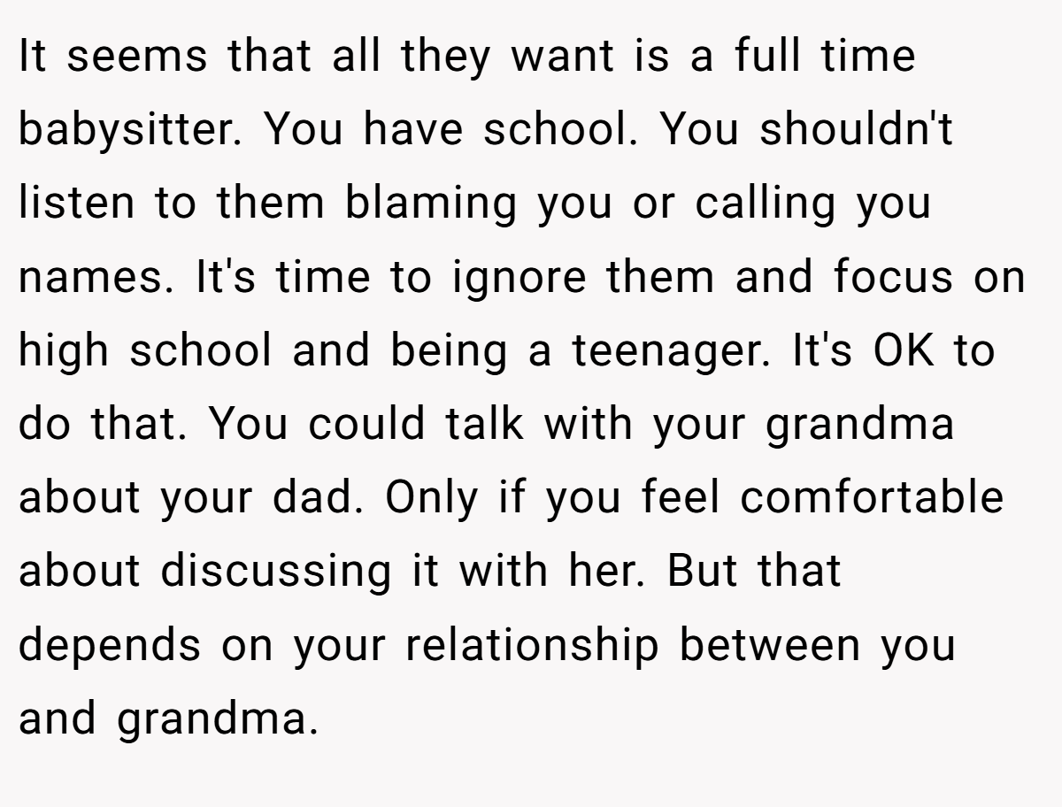 It seems that all they want is a full time babysitter. You have school. You shouldn't listen to them blaming you or calling you names. It's time to ignore them and focus on high school and being a teenager. It's OK to do that. You could talk with your grandma about your dad. Only if you feel comfortable about discussing it with her. But that depends on your relationship between you and grandma.