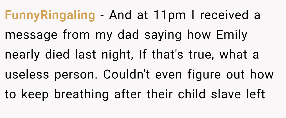 FunnyRingaling − And at 11pm I received a message from my dad saying how Emily nearly died last night, If that's true, what a useless person. Couldn't even figure out how to keep breathing after their child slave left