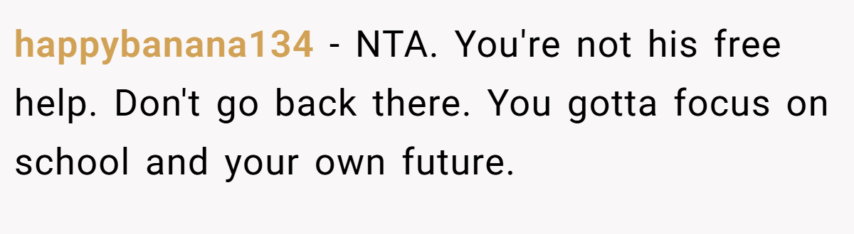 happybanana134 − NTA. You're not his free help. Don't go back there. You gotta focus on school and your own future.