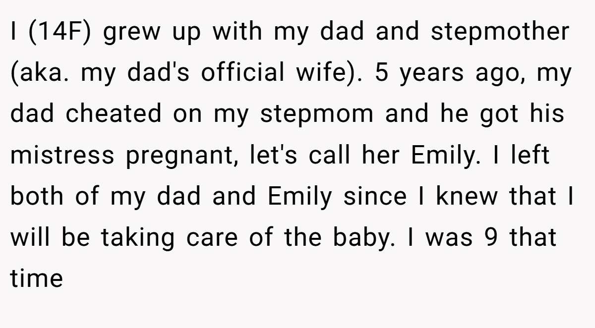 I (14F) grew up with my dad and stepmother (aka. my dad's official wife). 5 years ago, my dad cheated on my stepmom and he got his mistress pregnant, let's call her Emily. I left both of my dad and Emily since I knew that I will be taking care of the baby. I was 9 that time