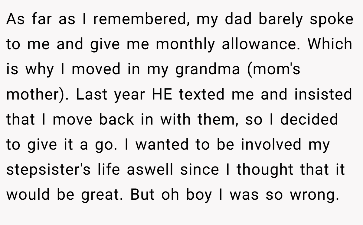 As far as I remembered, my dad barely spoke to me and give me monthly allowance. Which is why I moved in my grandma (mom's mother). Last year HE texted me and insisted that I move back in with them, so I decided to give it a go. I wanted to be involved my stepsister's life aswell since I thought that it would be great. But oh boy I was so wrong.