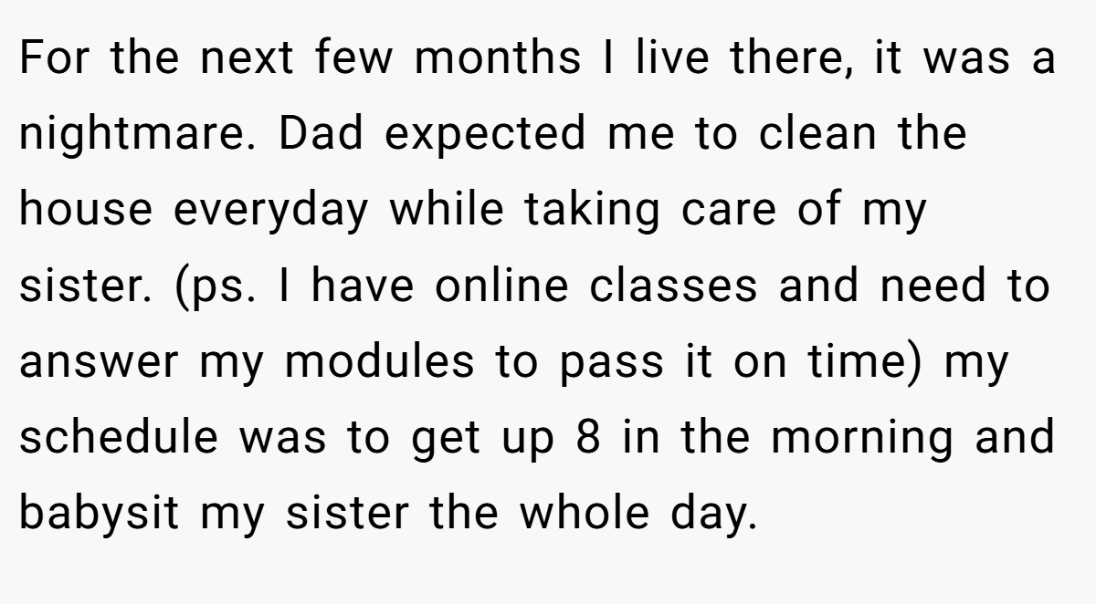 For the next few months I live there, it was a nightmare. Dad expected me to clean the house everyday while taking care of my sister. (ps. I have online classes and need to answer my modules to pass it on time) my schedule was to get up 8 in the morning and babysit my sister the whole day.