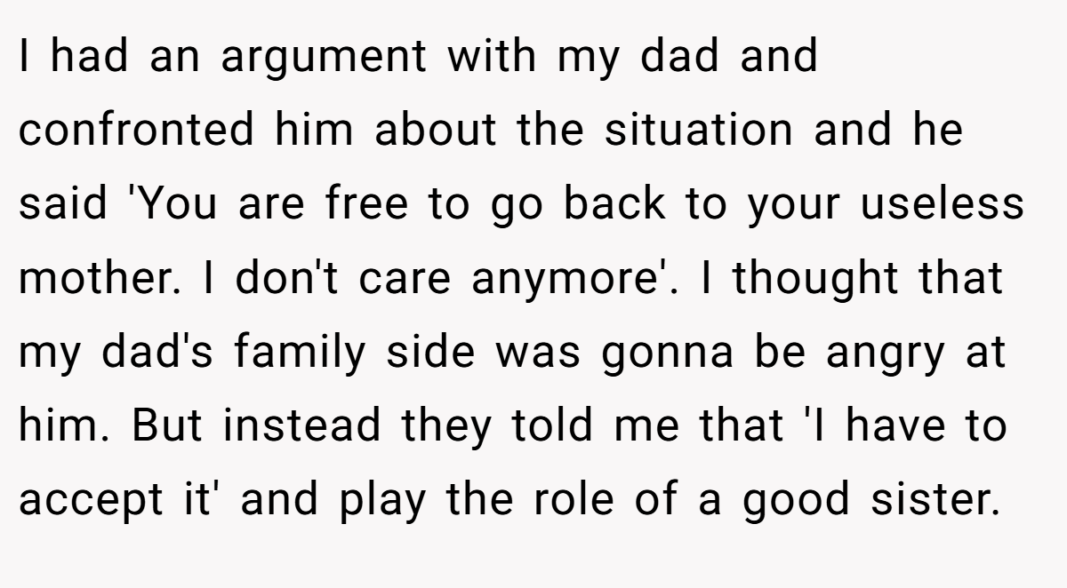 I had an argument with my dad and confronted him about the situation and he said 'You are free to go back to your useless mother. I don't care anymore'. I thought that my dad's family side was gonna be angry at him. But instead they told me that 'I have to accept it' and play the role of a good sister.
