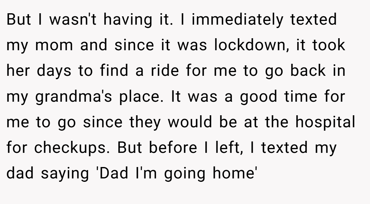 But I wasn't having it. I immediately texted my mom and since it was lockdown, it took her days to find a ride for me to go back in my grandma's place. It was a good time for me to go since they would be at the hospital for checkups. But before I left, I texted my dad saying 'Dad I'm going home'