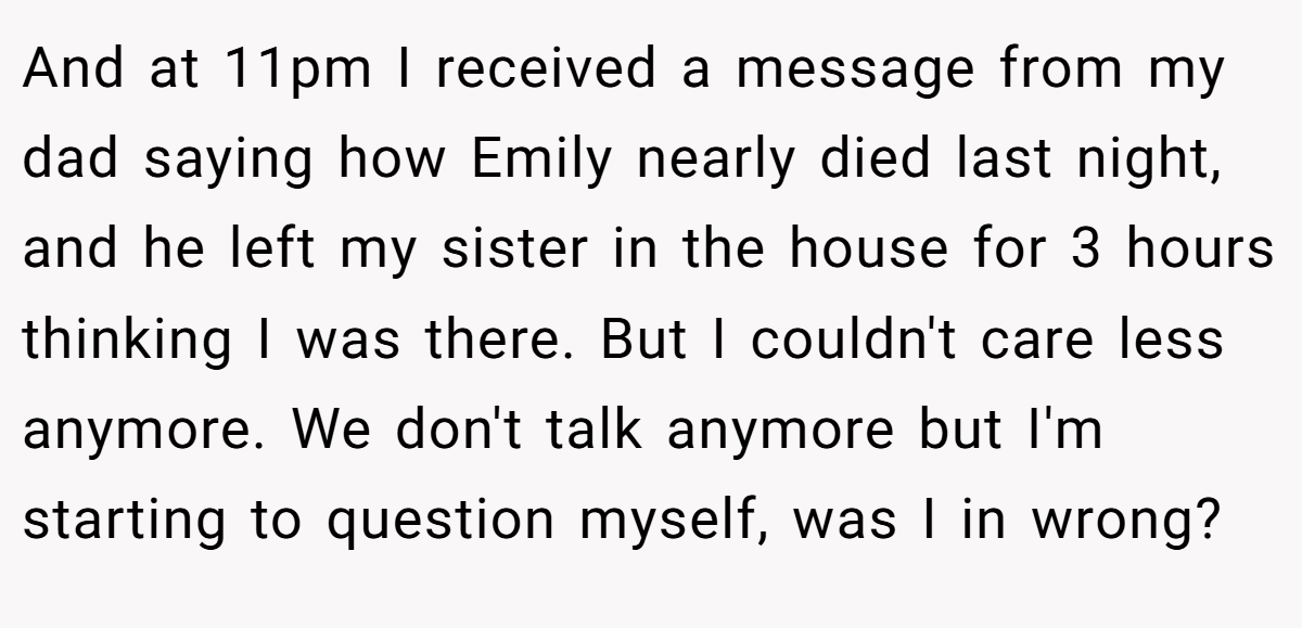 And at 11pm I received a message from my dad saying how Emily nearly died last night, and he left my sister in the house for 3 hours thinking I was there. But I couldn't care less anymore. We don't talk anymore but I'm starting to question myself, was I in wrong?