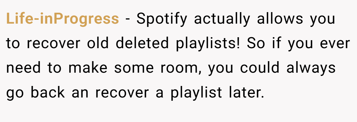 Life-inProgress − Spotify actually allows you to recover old deleted playlists! So if you ever need to make some room, you could always go back an recover a playlist later.