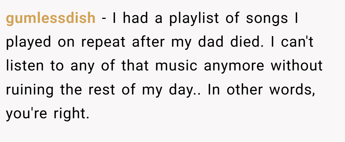 gumlessdish − I had a playlist of songs I played on repeat after my dad died. I can't listen to any of that music anymore without ruining the rest of my day.. In other words, you're right.