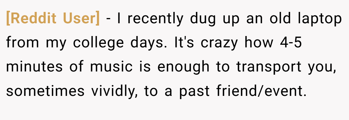 [Reddit User] − I recently dug up an old laptop from my college days. It's crazy how 4-5 minutes of music is enough to transport you, sometimes vividly, to a past friend/event.