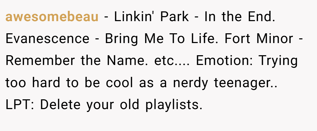 awesomebeau − Linkin' Park - In the End. Evanescence - Bring Me To Life. Fort Minor - Remember the Name. etc.... Emotion: Trying too hard to be cool as a nerdy teenager.. LPT: Delete your old playlists.