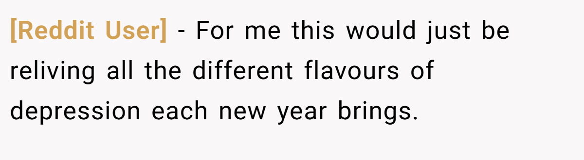 [Reddit User] − For me this would just be reliving all the different flavours of depression each new year brings.
