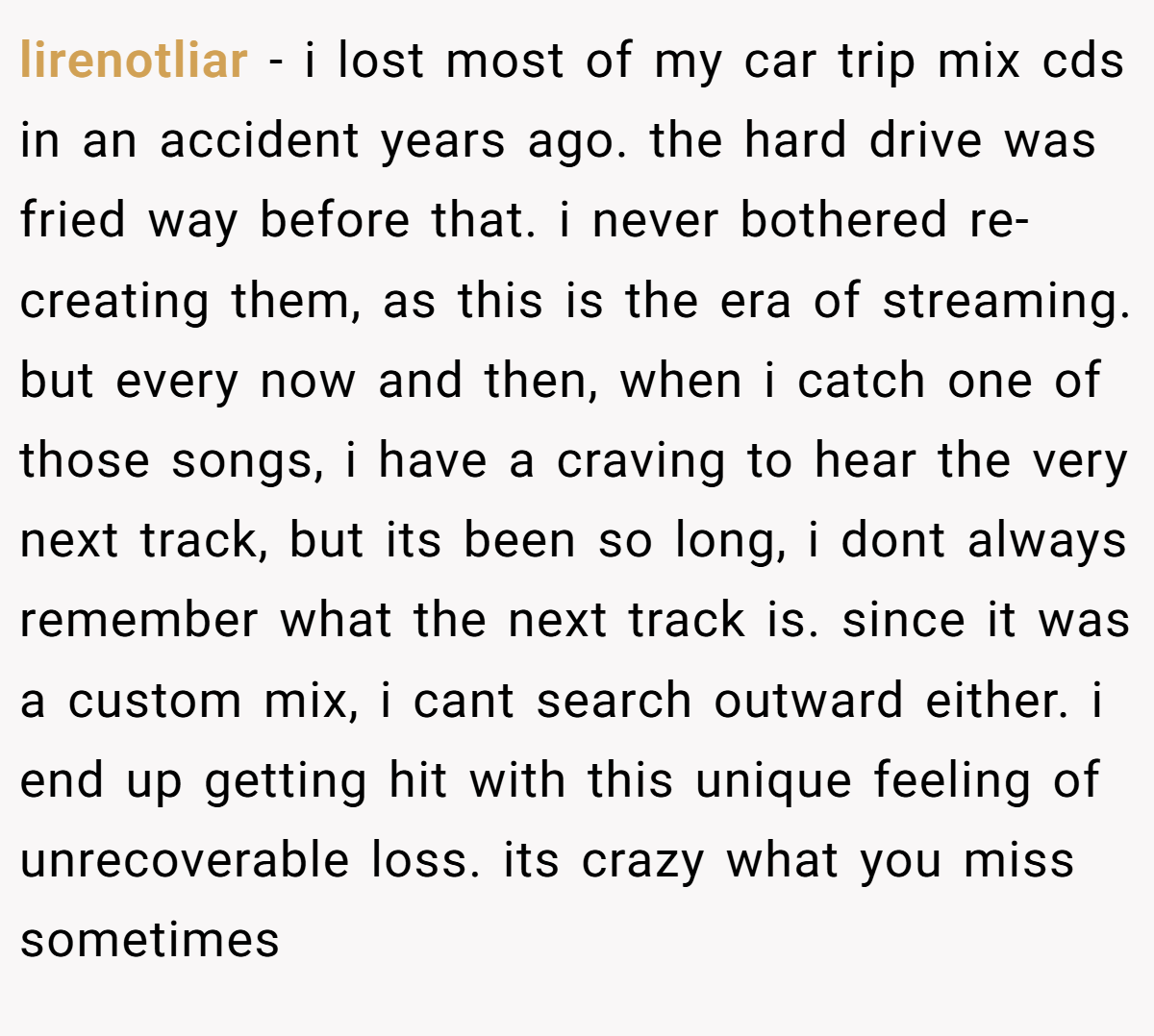 lirenotliar − i lost most of my car trip mix cds in an accident years ago. the hard drive was fried way before that. i never bothered re-creating them, as this is the era of streaming. but every now and then, when i catch one of those songs, i have a craving to hear the very next track, but its been so long, i dont always remember what the next track is. since it was a custom mix, i cant search outward either. i end up getting hit with this unique feeling of unrecoverable loss. its crazy what you miss sometimes