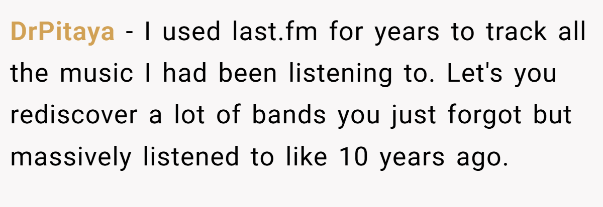 DrPitaya − I used last.fm for years to track all the music I had been listening to. Let's you rediscover a lot of bands you just forgot but massively listened to like 10 years ago.