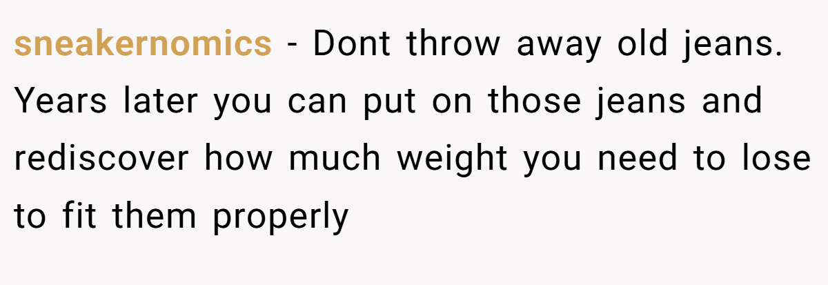 sneakernomics − Dont throw away old jeans. Years later you can put on those jeans and rediscover how much weight you need to lose to fit them properly