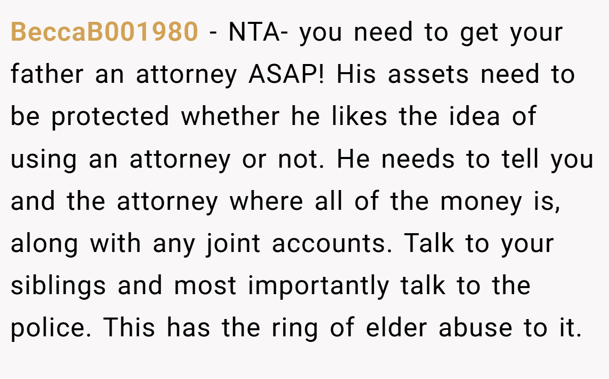 BeccaB001980 − NTA- you need to get your father an attorney ASAP! His assets need to be protected whether he likes the idea of using an attorney or not. He needs to tell you and the attorney where all of the money is, along with any joint accounts. Talk to your siblings and most importantly talk to the police. This has the ring of elder abuse to it.