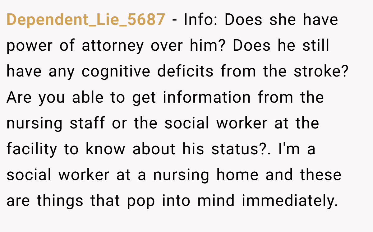 Dependent_Lie_5687 − Info: Does she have power of attorney over him? Does he still have any cognitive deficits from the stroke? Are you able to get information from the nursing staff or the social worker at the facility to know about his status?. I'm a social worker at a nursing home and these are things that pop into mind immediately.