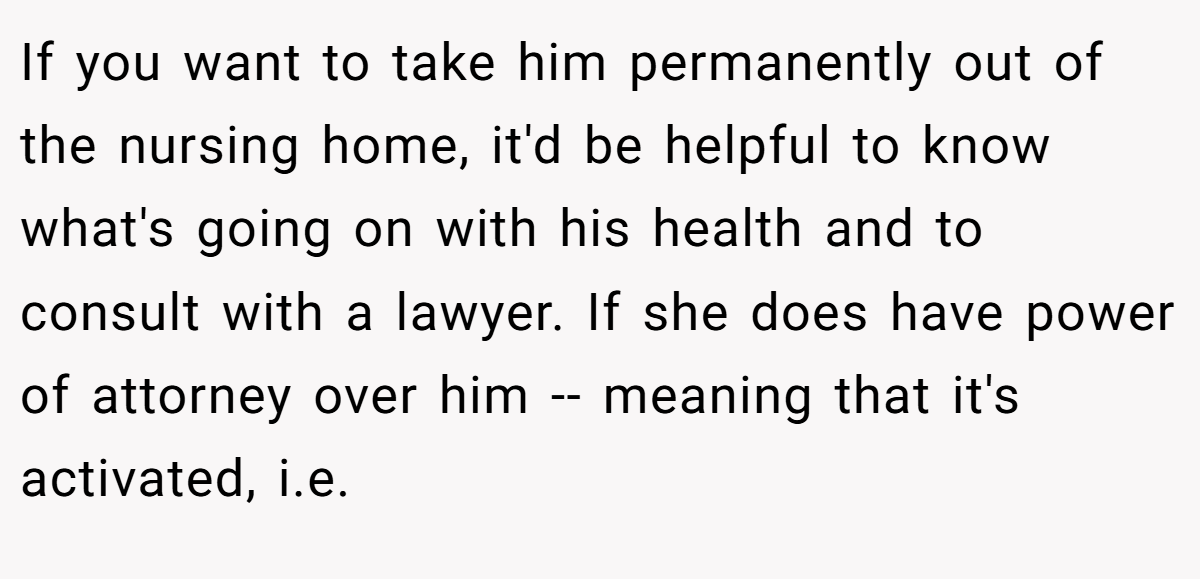 If you want to take him permanently out of the nursing home, it'd be helpful to know what's going on with his health and to consult with a lawyer. If she does have power of attorney over him -- meaning that it's activated, i.e.