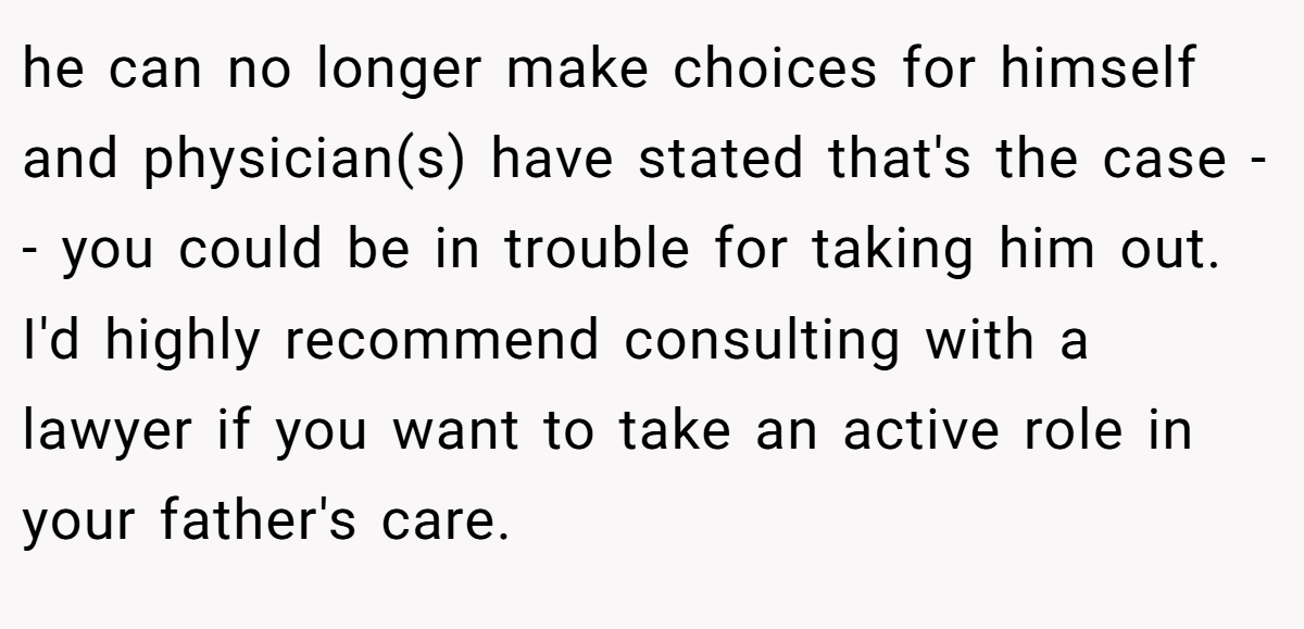 he can no longer make choices for himself and physician(s) have stated that's the case -- you could be in trouble for taking him out. I'd highly recommend consulting with a lawyer if you want to take an active role in your father's care.