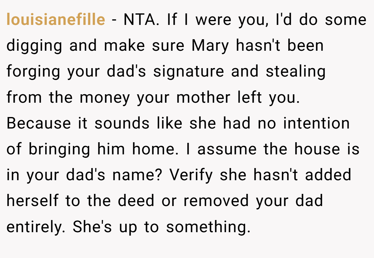 louisianefille − NTA. If I were you, I'd do some digging and make sure Mary hasn't been forging your dad's signature and stealing from the money your mother left you. Because it sounds like she had no intention of bringing him home. I assume the house is in your dad's name? Verify she hasn't added herself to the deed or removed your dad entirely. She's up to something.