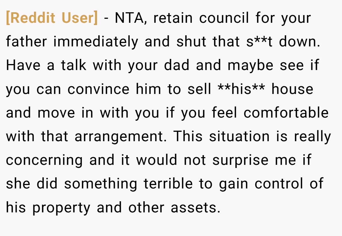 [Reddit User] − NTA, retain council for your father immediately and shut that s**t down. Have a talk with your dad and maybe see if you can convince him to sell **his** house and move in with you if you feel comfortable with that arrangement. This situation is really concerning and it would not surprise me if she did something terrible to gain control of his property and other assets.