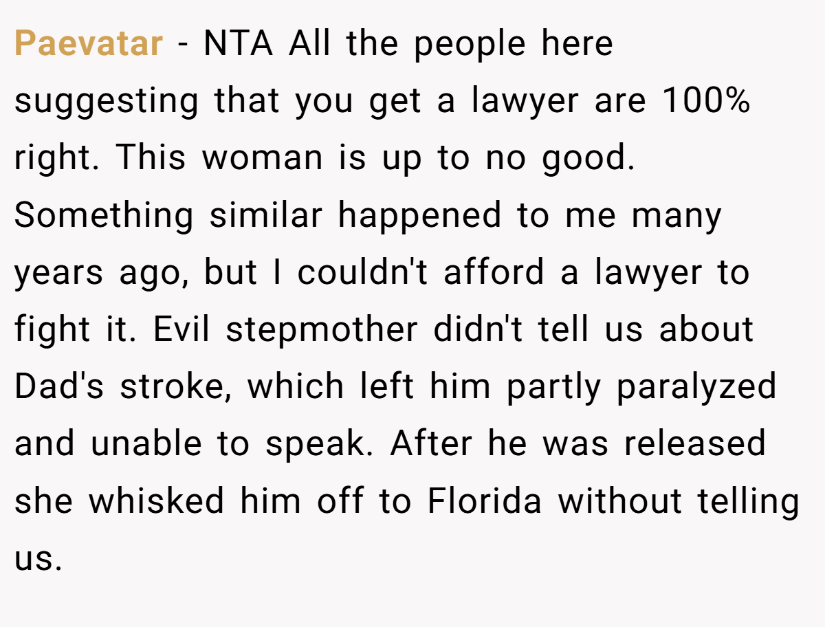 Paevatar − NTA All the people here suggesting that you get a lawyer are 100% right. This woman is up to no good. Something similar happened to me many years ago, but I couldn't afford a lawyer to fight it. Evil stepmother didn't tell us about Dad's stroke, which left him partly paralyzed and unable to speak. After he was released she whisked him off to Florida without telling us.