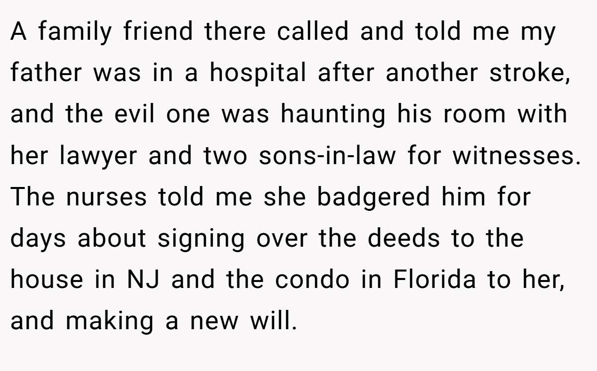 A family friend there called and told me my father was in a hospital after another stroke, and the evil one was haunting his room with her lawyer and two sons-in-law for witnesses. The nurses told me she badgered him for days about signing over the deeds to the house in NJ and the condo in Florida to her, and making a new will.