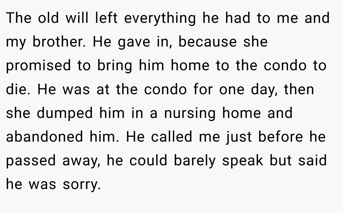 The old will left everything he had to me and my brother. He gave in, because she promised to bring him home to the condo to die. He was at the condo for one day, then she dumped him in a nursing home and abandoned him. He called me just before he passed away, he could barely speak but said he was sorry.