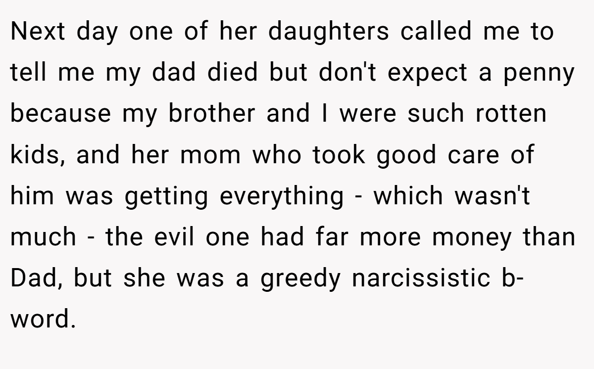 Next day one of her daughters called me to tell me my dad died but don't expect a penny because my brother and I were such rotten kids, and her mom who took good care of him was getting everything - which wasn't much - the evil one had far more money than Dad, but she was a greedy narcissistic b-word.