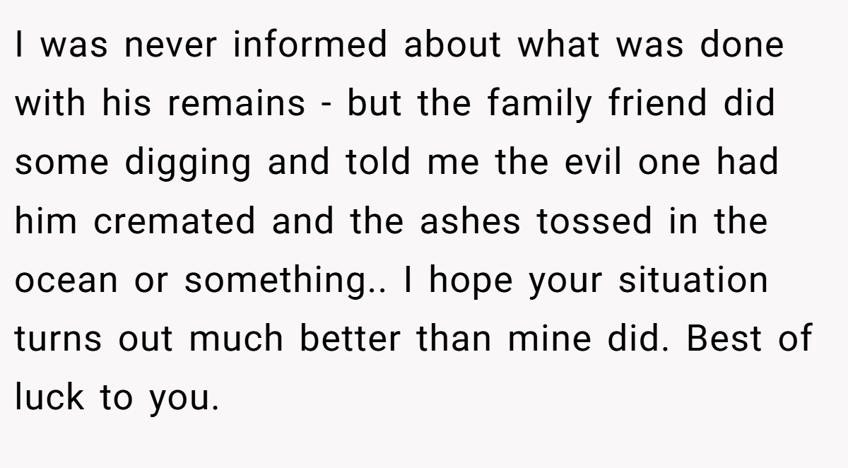 I was never informed about what was done with his remains - but the family friend did some digging and told me the evil one had him cremated and the ashes tossed in the ocean or something.. I hope your situation turns out much better than mine did. Best of luck to you.