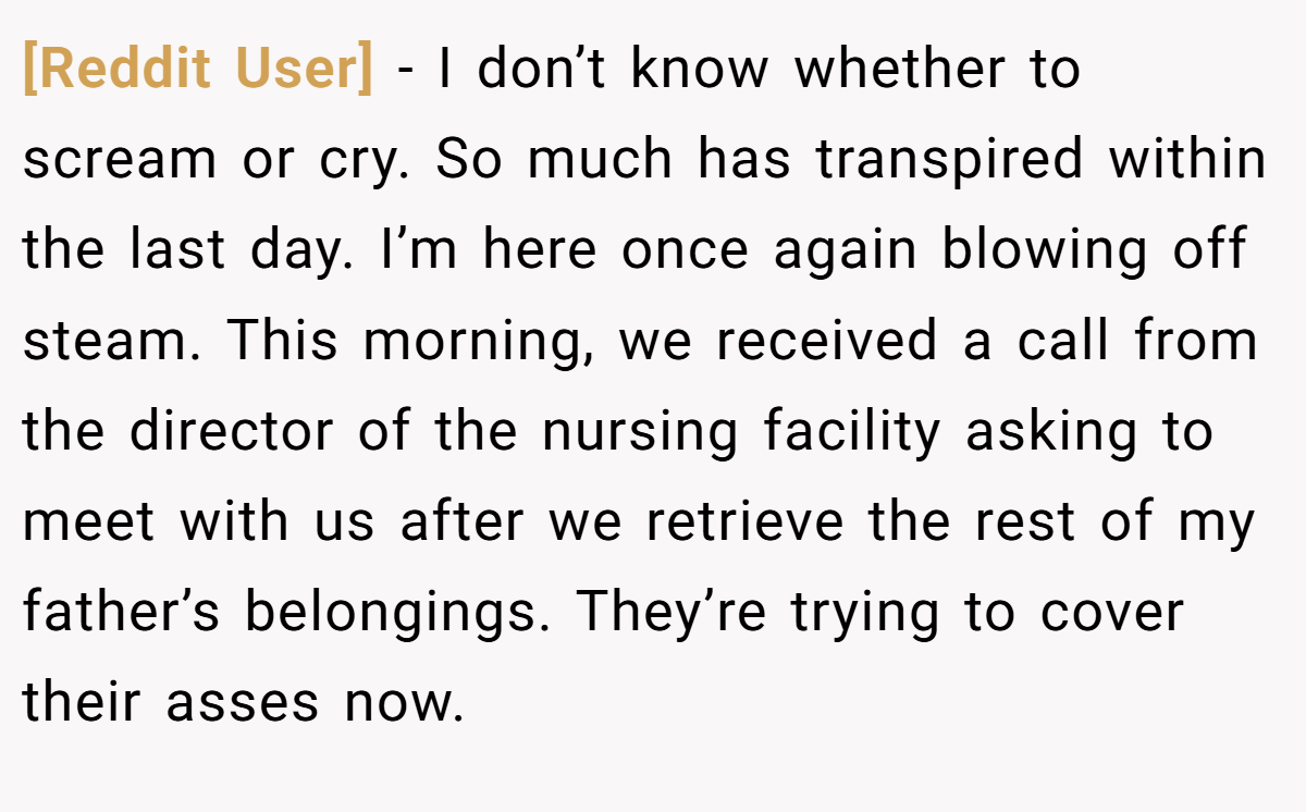[Reddit User] − I don’t know whether to scream or cry. So much has transpired within the last day. I’m here once again blowing off steam. This morning, we received a call from the director of the nursing facility asking to meet with us after we retrieve the rest of my father’s belongings. They’re trying to cover their asses now.