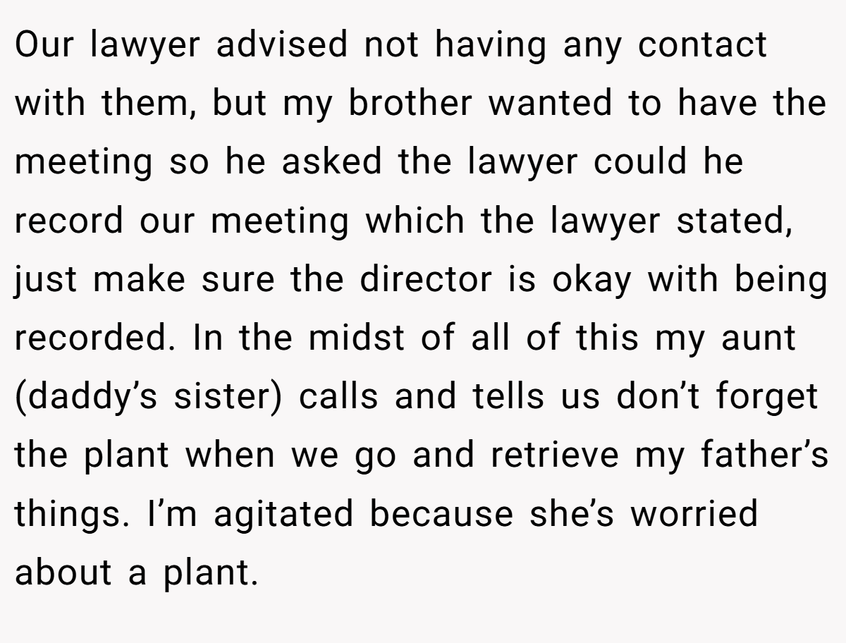 Our lawyer advised not having any contact with them, but my brother wanted to have the meeting so he asked the lawyer could he record our meeting which the lawyer stated, just make sure the director is okay with being recorded. In the midst of all of this my aunt (daddy’s sister) calls and tells us don’t forget the plant when we go and retrieve my father’s things. I’m agitated because she’s worried about a plant.