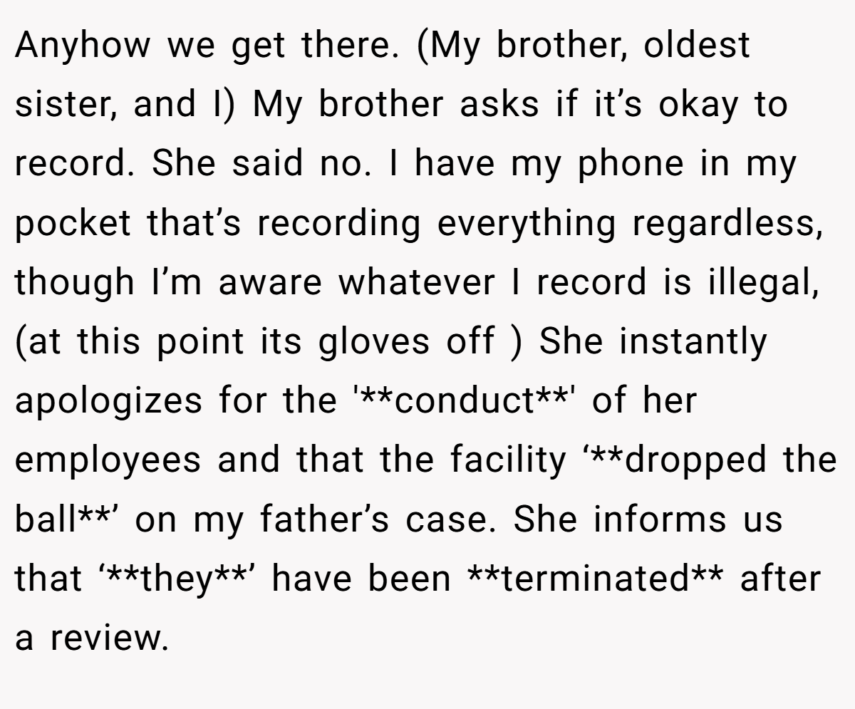 Anyhow we get there. (My brother, oldest sister, and I) My brother asks if it’s okay to record. She said no. I have my phone in my pocket that’s recording everything regardless, though I’m aware whatever I record is illegal, (at this point its gloves off ) She instantly apologizes for the '**conduct**' of her employees and that the facility ‘**dropped the ball**’ on my father’s case. She informs us that ‘**they**’ have been **terminated** after a review.