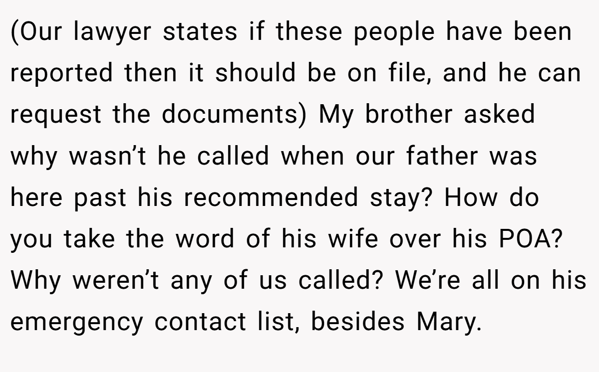 (Our lawyer states if these people have been reported then it should be on file, and he can request the documents) My brother asked why wasn’t he called when our father was here past his recommended stay? How do you take the word of his wife over his POA? Why weren’t any of us called? We’re all on his emergency contact list, besides Mary.