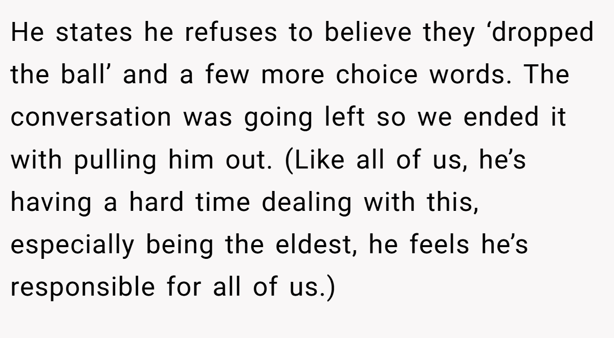 He states he refuses to believe they ‘dropped the ball’ and a few more choice words. The conversation was going left so we ended it with pulling him out. (Like all of us, he’s having a hard time dealing with this, especially being the eldest, he feels he’s responsible for all of us.)