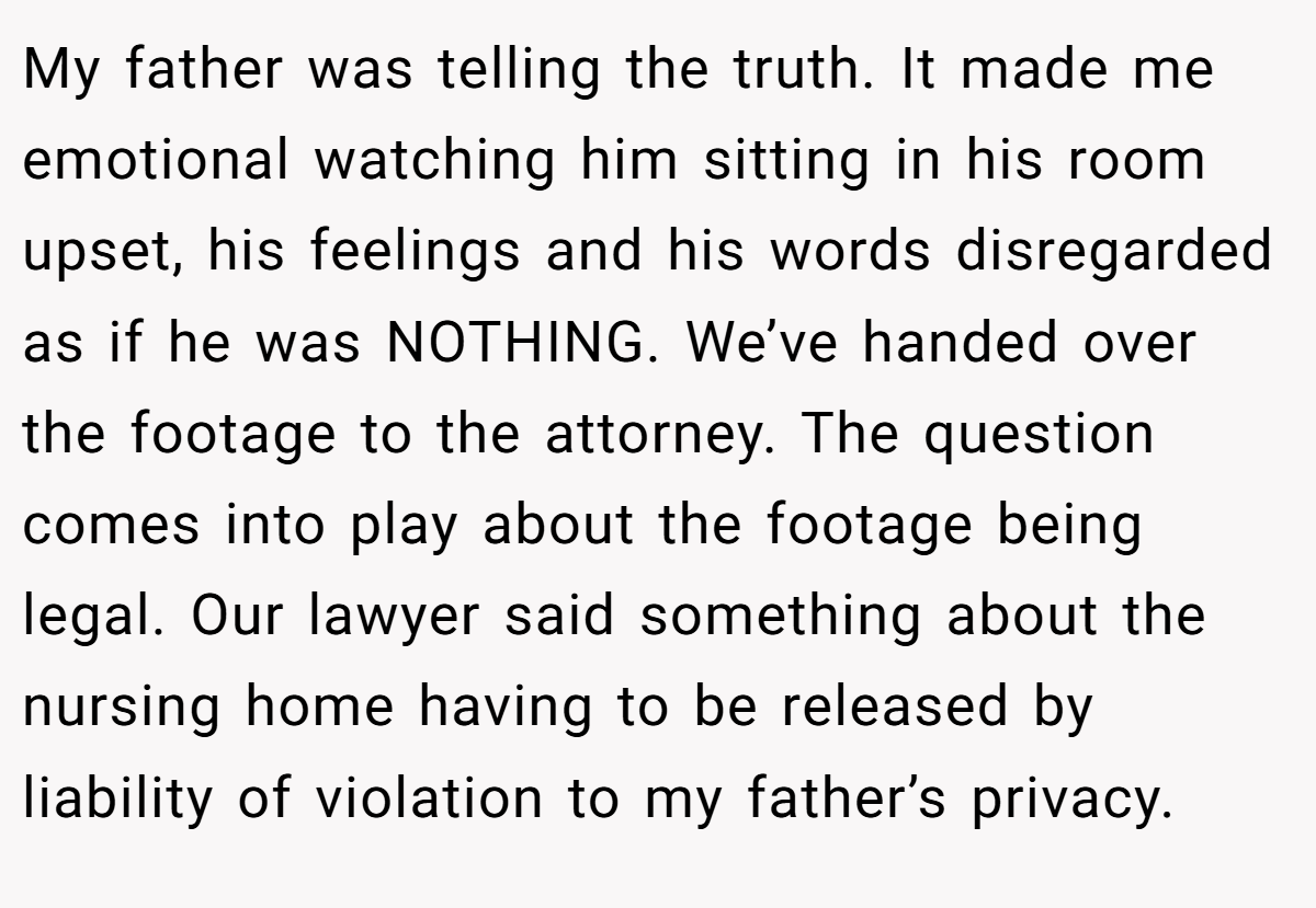 My father was telling the truth. It made me emotional watching him sitting in his room upset, his feelings and his words disregarded as if he was NOTHING. We’ve handed over the footage to the attorney. The question comes into play about the footage being legal. Our lawyer said something about the nursing home having to be released by liability of violation to my father’s privacy.