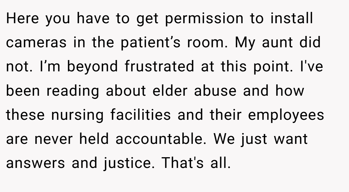 Here you have to get permission to install cameras in the patient’s room. My aunt did not. I’m beyond frustrated at this point. I've been reading about elder abuse and how these nursing facilities and their employees are never held accountable. We just want answers and justice. That's all.