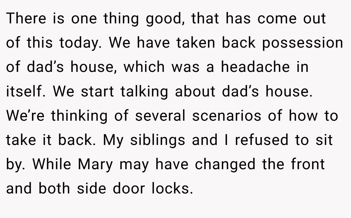 There is one thing good, that has come out of this today. We have taken back possession of dad’s house, which was a headache in itself. We start talking about dad’s house. We’re thinking of several scenarios of how to take it back. My siblings and I refused to sit by. While Mary may have changed the front and both side door locks.