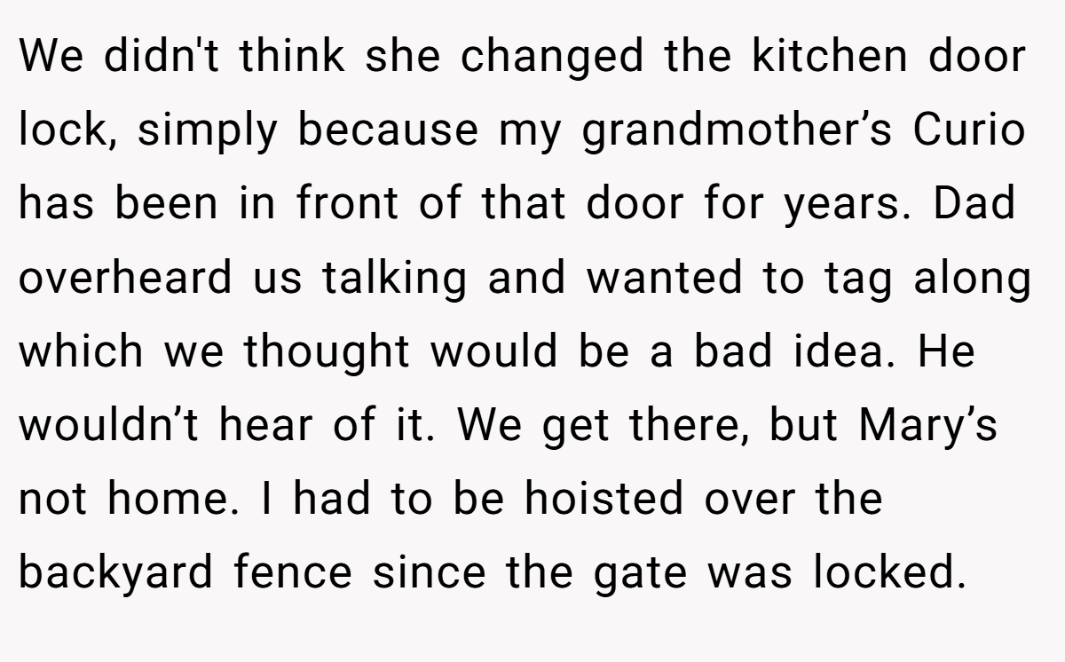 We didn't think she changed the kitchen door lock, simply because my grandmother’s Curio has been in front of that door for years. Dad overheard us talking and wanted to tag along which we thought would be a bad idea. He wouldn’t hear of it. We get there, but Mary’s not home. I had to be hoisted over the backyard fence since the gate was locked.