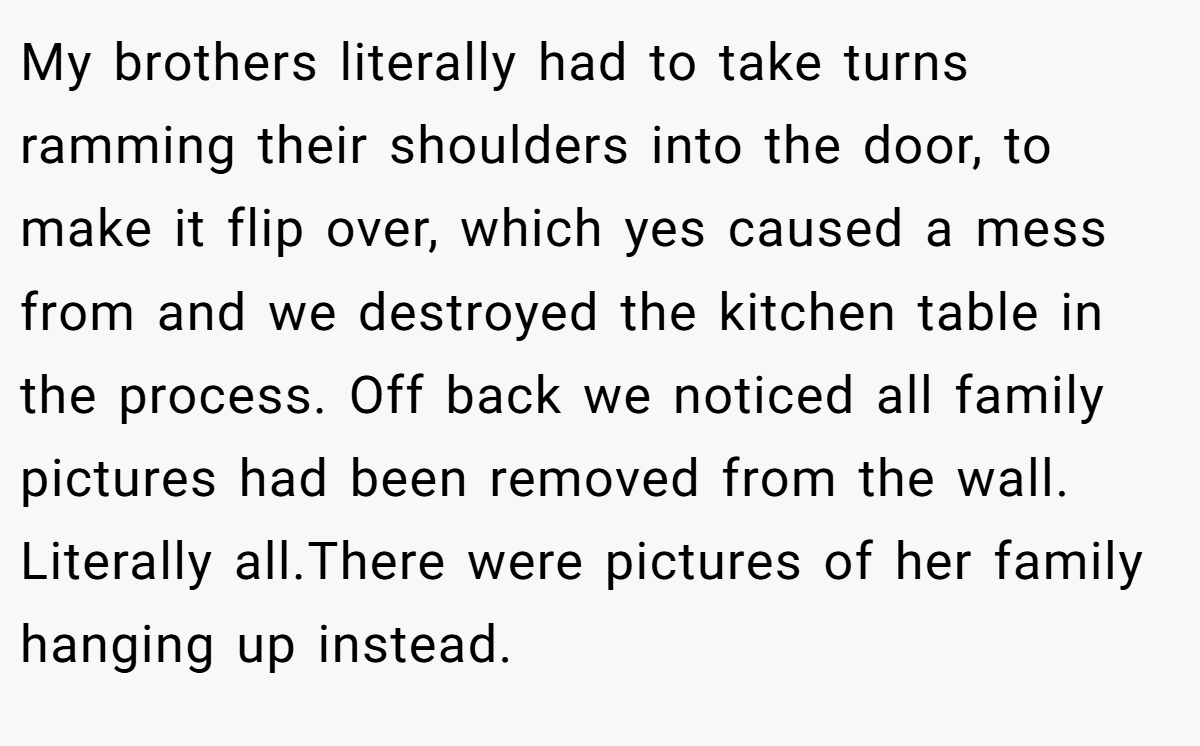 My brothers literally had to take turns ramming their shoulders into the door, to make it flip over, which yes caused a mess from and we destroyed the kitchen table in the process. Off back we noticed all family pictures had been removed from the wall. Literally all.There were pictures of her family hanging up instead.