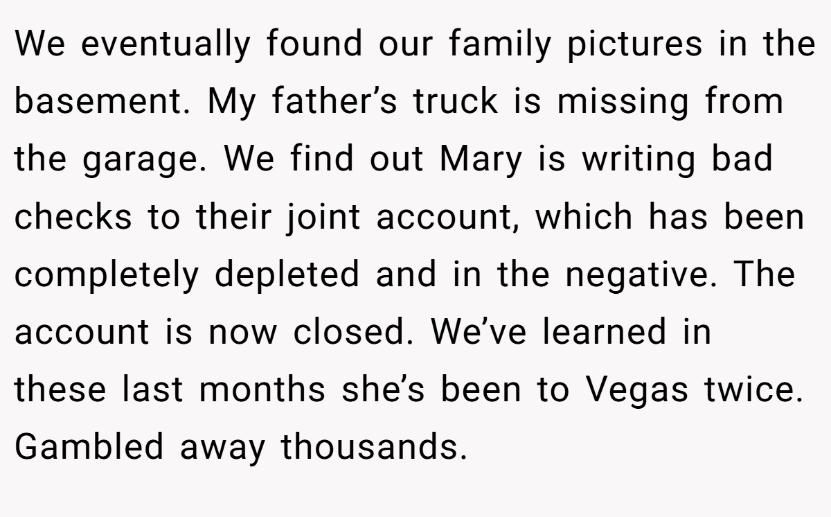 We eventually found our family pictures in the basement. My father’s truck is missing from the garage. We find out Mary is writing bad checks to their joint account, which has been completely depleted and in the negative. The account is now closed. We’ve learned in these last months she’s been to Vegas twice. Gambled away thousands.