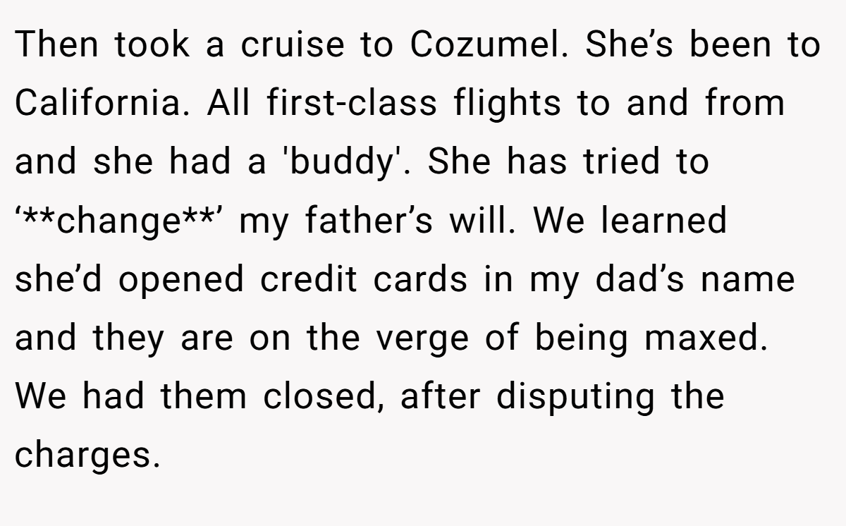 Then took a cruise to Cozumel. She’s been to California. All first-class flights to and from and she had a 'buddy'. She has tried to ‘**change**’ my father’s will. We learned she’d opened credit cards in my dad’s name and they are on the verge of being maxed. We had them closed, after disputing the charges.