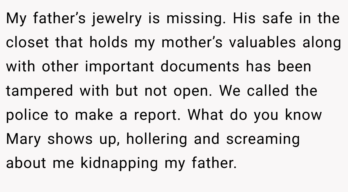 My father’s jewelry is missing. His safe in the closet that holds my mother’s valuables along with other important documents has been tampered with but not open. We called the police to make a report. What do you know Mary shows up, hollering and screaming about me kidnapping my father.