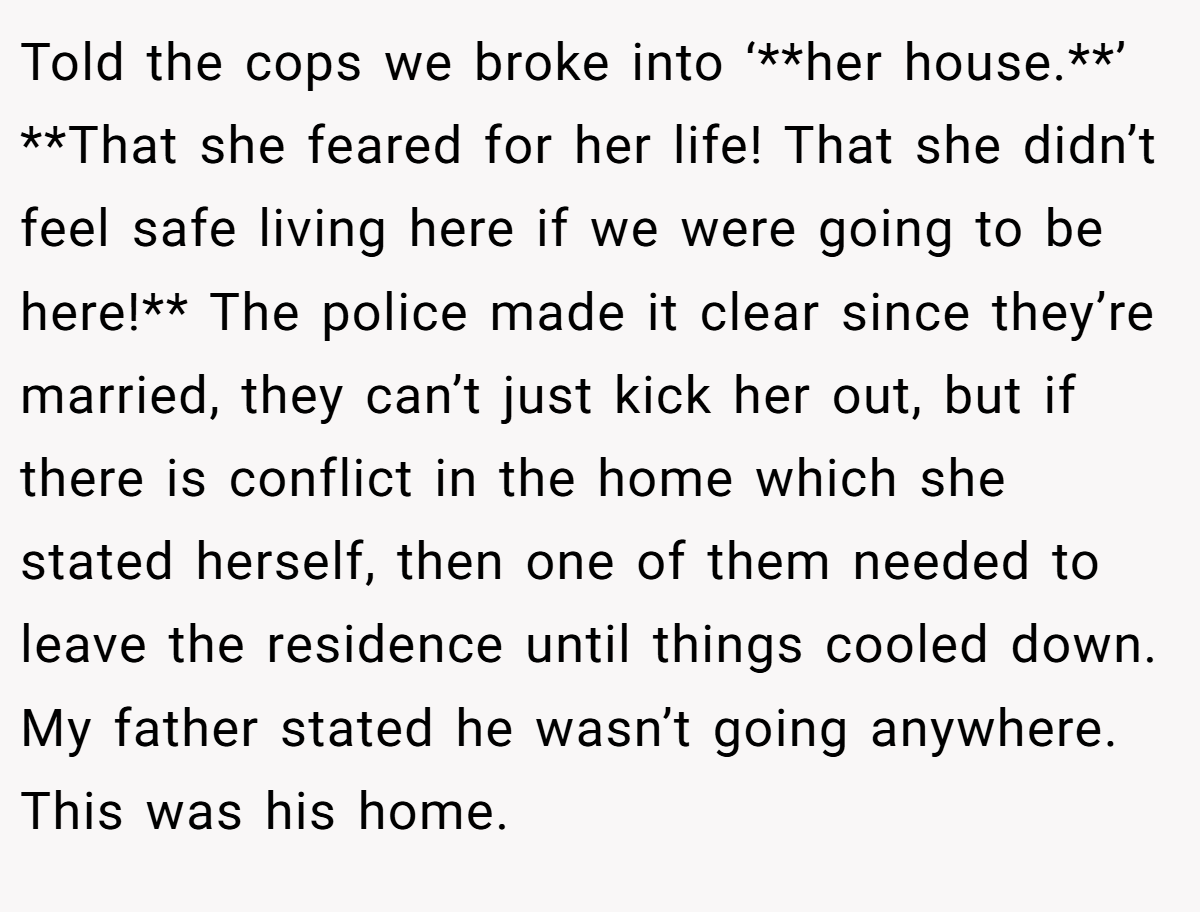 Told the cops we broke into ‘**her house.**’ **That she feared for her life! That she didn’t feel safe living here if we were going to be here!** The police made it clear since they’re married, they can’t just kick her out, but if there is conflict in the home which she stated herself, then one of them needed to leave the residence until things cooled down. My father stated he wasn’t going anywhere. This was his home.