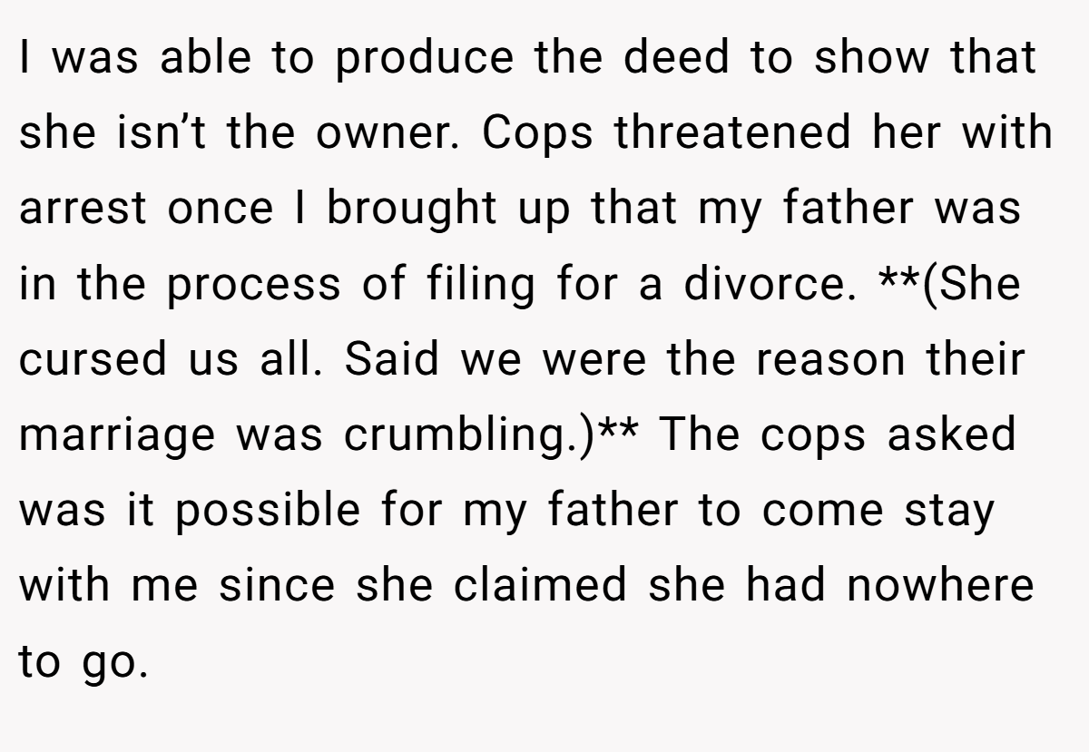 I was able to produce the deed to show that she isn’t the owner. Cops threatened her with arrest once I brought up that my father was in the process of filing for a divorce. **(She cursed us all. Said we were the reason their marriage was crumbling.)** The cops asked was it possible for my father to come stay with me since she claimed she had nowhere to go.