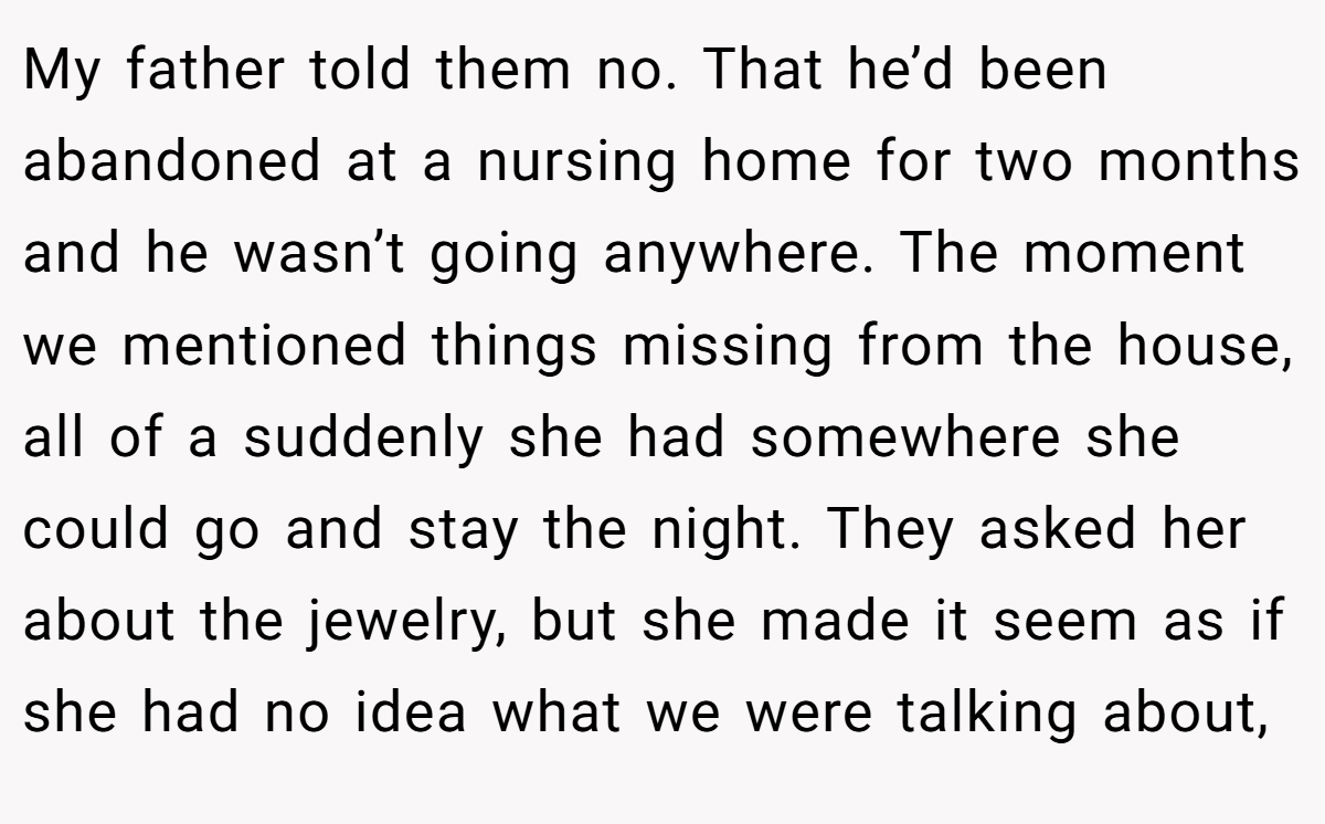 My father told them no. That he’d been abandoned at a nursing home for two months and he wasn’t going anywhere. The moment we mentioned things missing from the house, all of a suddenly she had somewhere she could go and stay the night. They asked her about the jewelry, but she made it seem as if she had no idea what we were talking about,