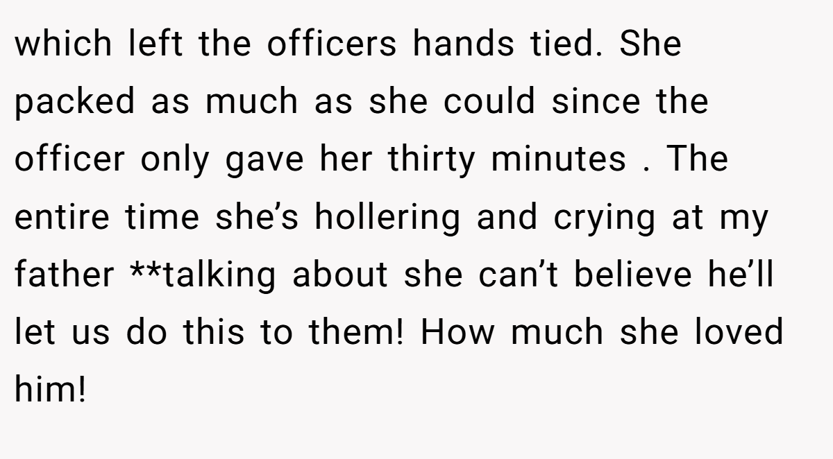which left the officers hands tied. She packed as much as she could since the officer only gave her thirty minutes . The entire time she’s hollering and crying at my father **talking about she can’t believe he’ll let us do this to them! How much she loved him!