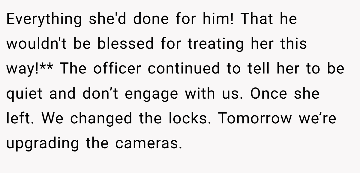 Everything she'd done for him! That he wouldn't be blessed for treating her this way!** The officer continued to tell her to be quiet and don’t engage with us. Once she left. We changed the locks. Tomorrow we’re upgrading the cameras.