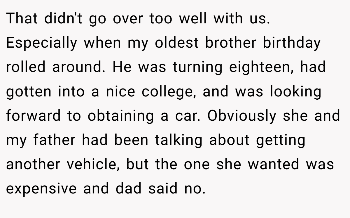 That didn't go over too well with us. Especially when my oldest brother birthday rolled around. He was turning eighteen, had gotten into a nice college, and was looking forward to obtaining a car. Obviously she and my father had been talking about getting another vehicle, but the one she wanted was expensive and dad said no.